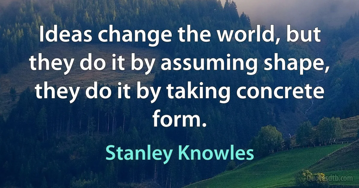 Ideas change the world, but they do it by assuming shape, they do it by taking concrete form. (Stanley Knowles)