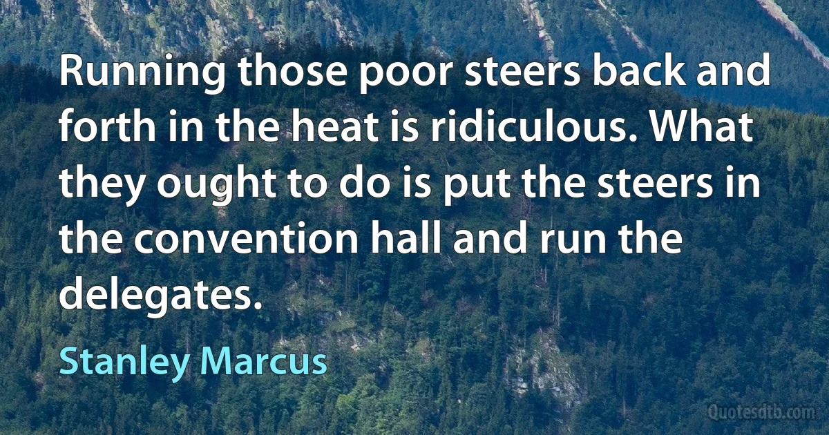 Running those poor steers back and forth in the heat is ridiculous. What they ought to do is put the steers in the convention hall and run the delegates. (Stanley Marcus)