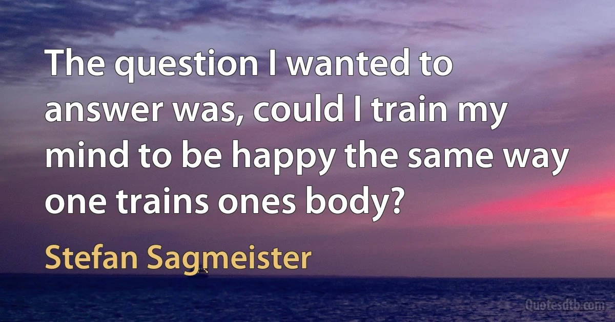 The question I wanted to answer was, could I train my mind to be happy the same way one trains ones body? (Stefan Sagmeister)