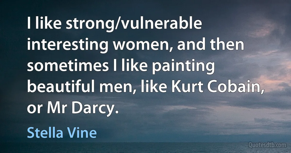 I like strong/vulnerable interesting women, and then sometimes I like painting beautiful men, like Kurt Cobain, or Mr Darcy. (Stella Vine)