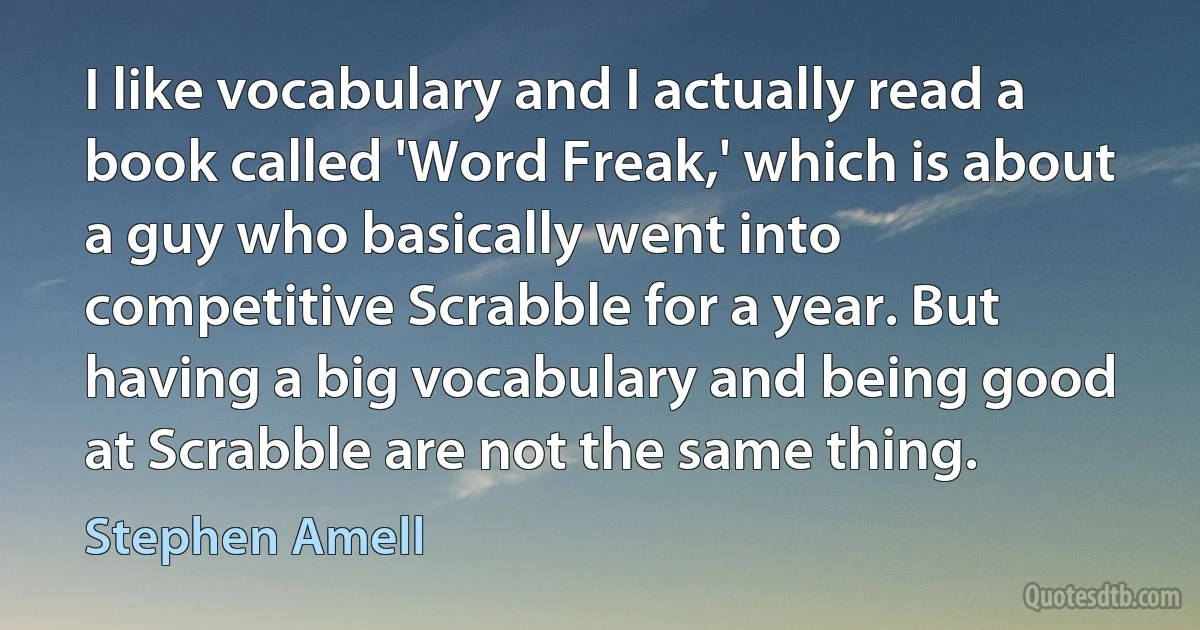 I like vocabulary and I actually read a book called 'Word Freak,' which is about a guy who basically went into competitive Scrabble for a year. But having a big vocabulary and being good at Scrabble are not the same thing. (Stephen Amell)