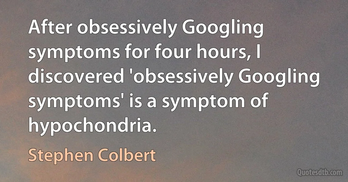 After obsessively Googling symptoms for four hours, I discovered 'obsessively Googling symptoms' is a symptom of hypochondria. (Stephen Colbert)