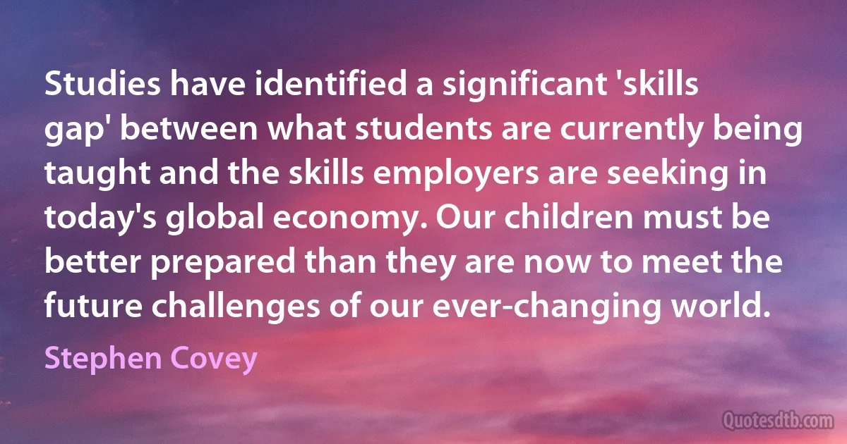 Studies have identified a significant 'skills gap' between what students are currently being taught and the skills employers are seeking in today's global economy. Our children must be better prepared than they are now to meet the future challenges of our ever-changing world. (Stephen Covey)