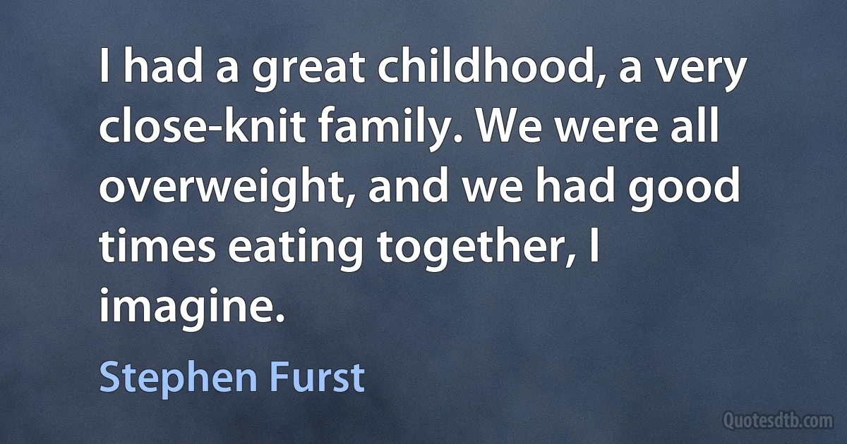 I had a great childhood, a very close-knit family. We were all overweight, and we had good times eating together, I imagine. (Stephen Furst)