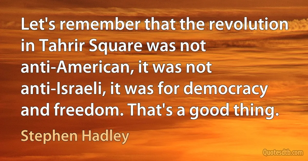 Let's remember that the revolution in Tahrir Square was not anti-American, it was not anti-Israeli, it was for democracy and freedom. That's a good thing. (Stephen Hadley)