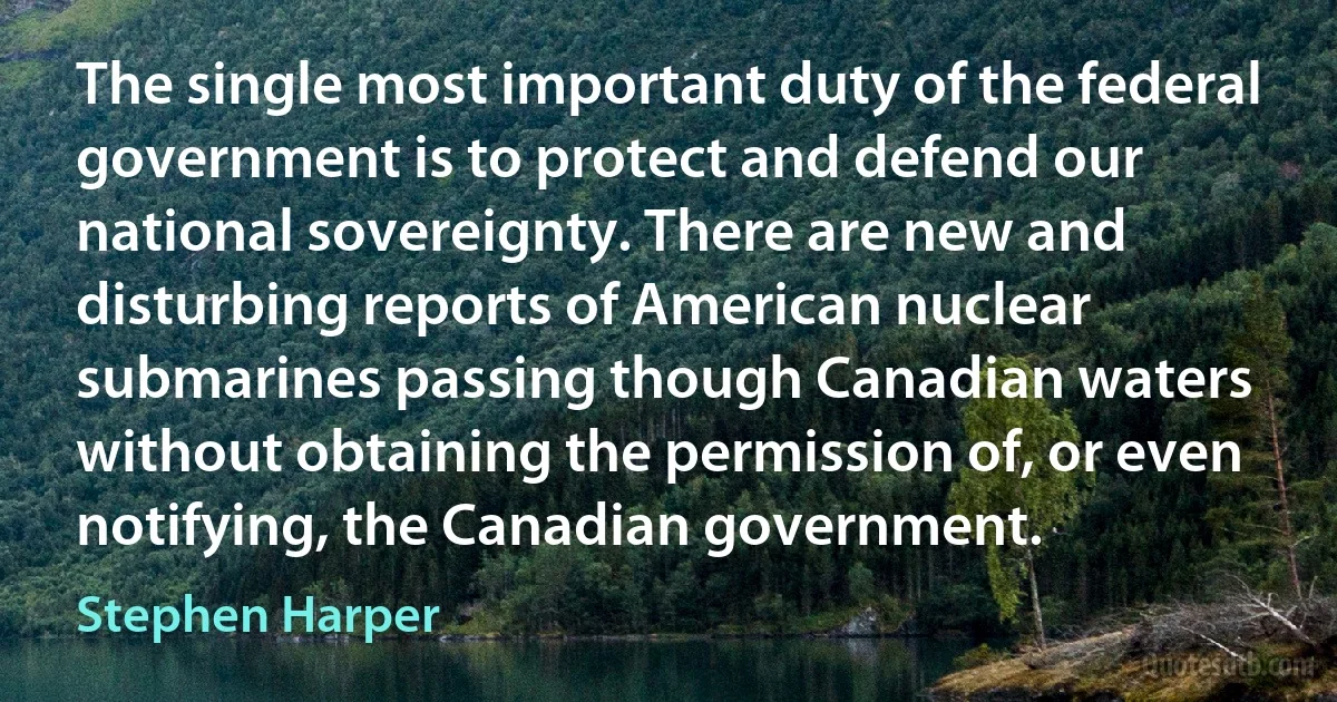 The single most important duty of the federal government is to protect and defend our national sovereignty. There are new and disturbing reports of American nuclear submarines passing though Canadian waters without obtaining the permission of, or even notifying, the Canadian government. (Stephen Harper)