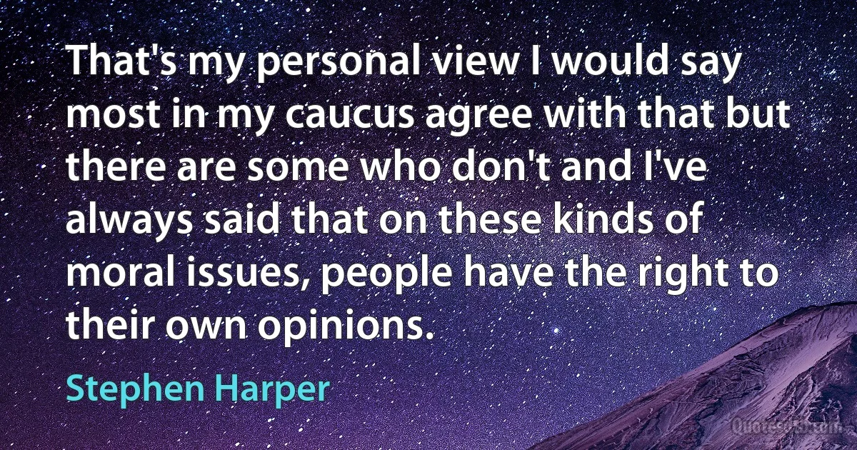 That's my personal view I would say most in my caucus agree with that but there are some who don't and I've always said that on these kinds of moral issues, people have the right to their own opinions. (Stephen Harper)