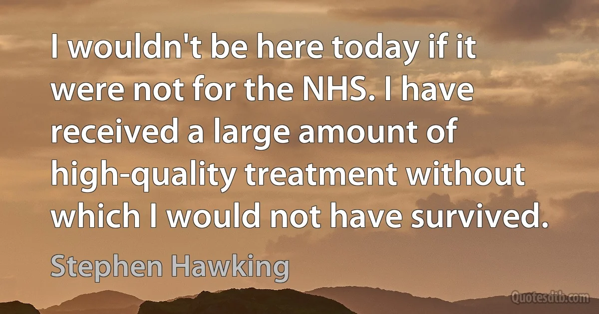 I wouldn't be here today if it were not for the NHS. I have received a large amount of high-quality treatment without which I would not have survived. (Stephen Hawking)