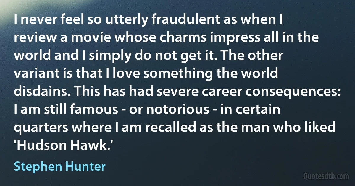 I never feel so utterly fraudulent as when I review a movie whose charms impress all in the world and I simply do not get it. The other variant is that I love something the world disdains. This has had severe career consequences: I am still famous - or notorious - in certain quarters where I am recalled as the man who liked 'Hudson Hawk.' (Stephen Hunter)