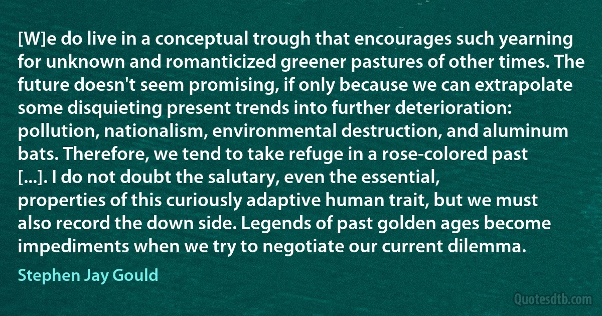 [W]e do live in a conceptual trough that encourages such yearning for unknown and romanticized greener pastures of other times. The future doesn't seem promising, if only because we can extrapolate some disquieting present trends into further deterioration: pollution, nationalism, environmental destruction, and aluminum bats. Therefore, we tend to take refuge in a rose-colored past [...]. I do not doubt the salutary, even the essential, properties of this curiously adaptive human trait, but we must also record the down side. Legends of past golden ages become impediments when we try to negotiate our current dilemma. (Stephen Jay Gould)