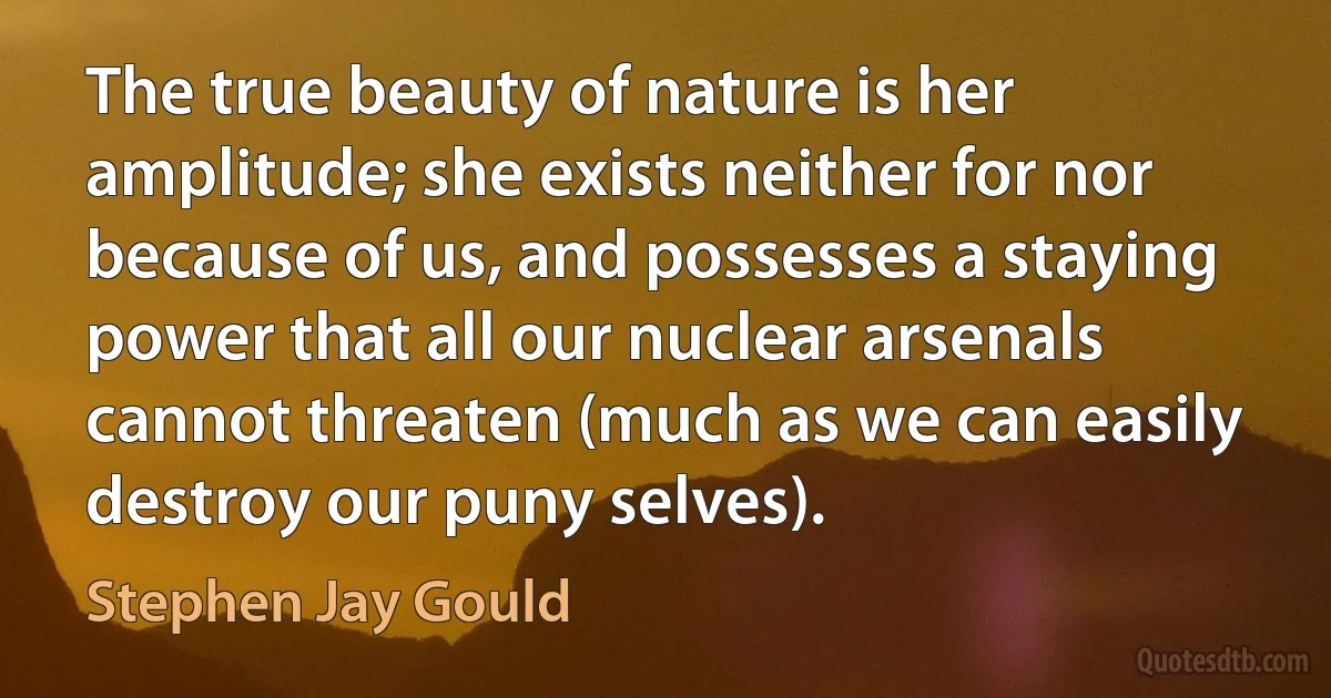 The true beauty of nature is her amplitude; she exists neither for nor because of us, and possesses a staying power that all our nuclear arsenals cannot threaten (much as we can easily destroy our puny selves). (Stephen Jay Gould)