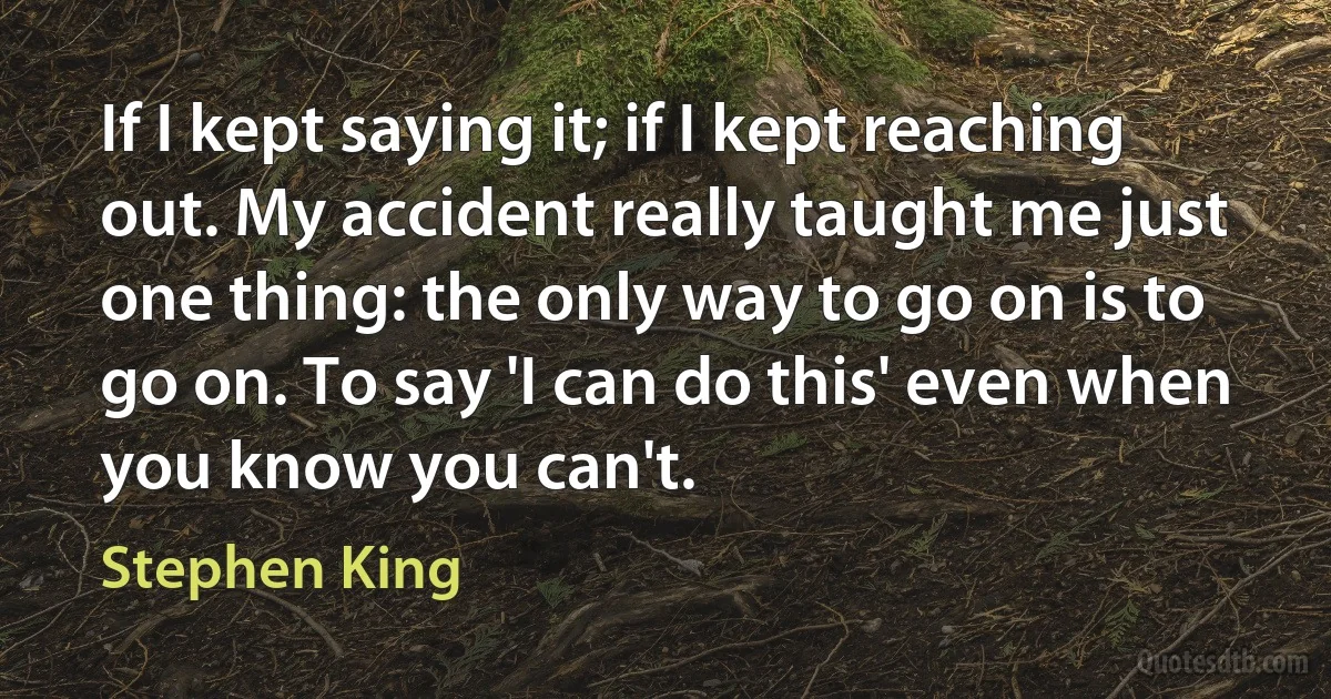 If I kept saying it; if I kept reaching out. My accident really taught me just one thing: the only way to go on is to go on. To say 'I can do this' even when you know you can't. (Stephen King)