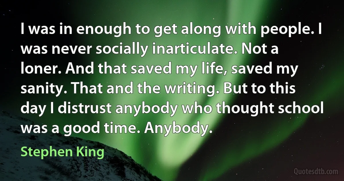 I was in enough to get along with people. I was never socially inarticulate. Not a loner. And that saved my life, saved my sanity. That and the writing. But to this day I distrust anybody who thought school was a good time. Anybody. (Stephen King)