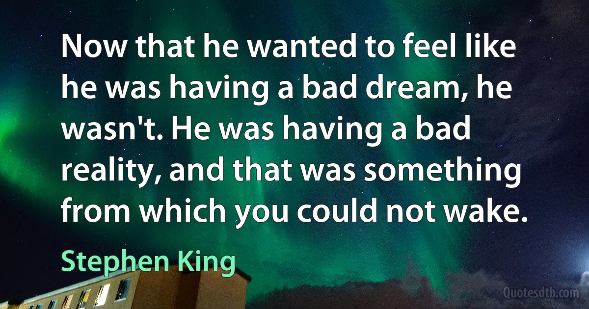 Now that he wanted to feel like he was having a bad dream, he wasn't. He was having a bad reality, and that was something from which you could not wake. (Stephen King)