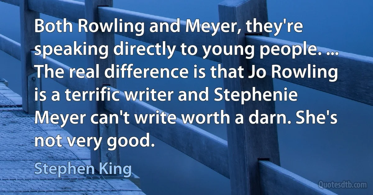 Both Rowling and Meyer, they're speaking directly to young people. ... The real difference is that Jo Rowling is a terrific writer and Stephenie Meyer can't write worth a darn. She's not very good. (Stephen King)