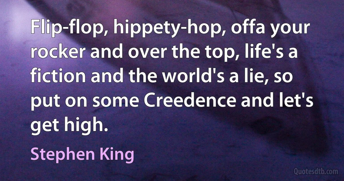 Flip-flop, hippety-hop, offa your rocker and over the top, life's a fiction and the world's a lie, so put on some Creedence and let's get high. (Stephen King)