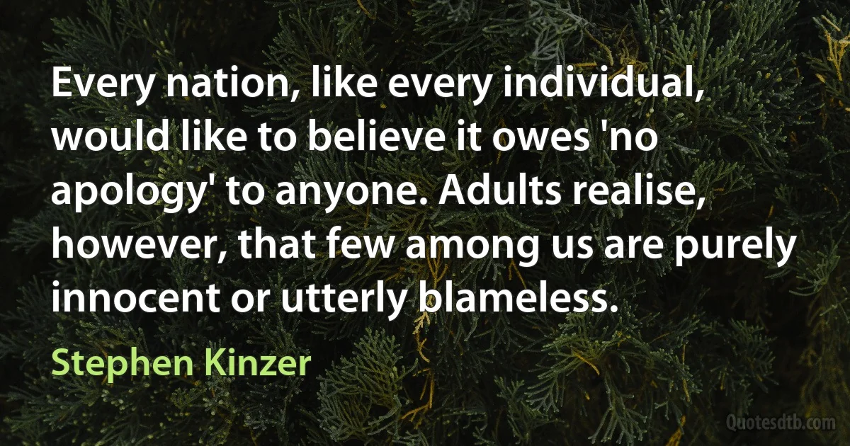 Every nation, like every individual, would like to believe it owes 'no apology' to anyone. Adults realise, however, that few among us are purely innocent or utterly blameless. (Stephen Kinzer)