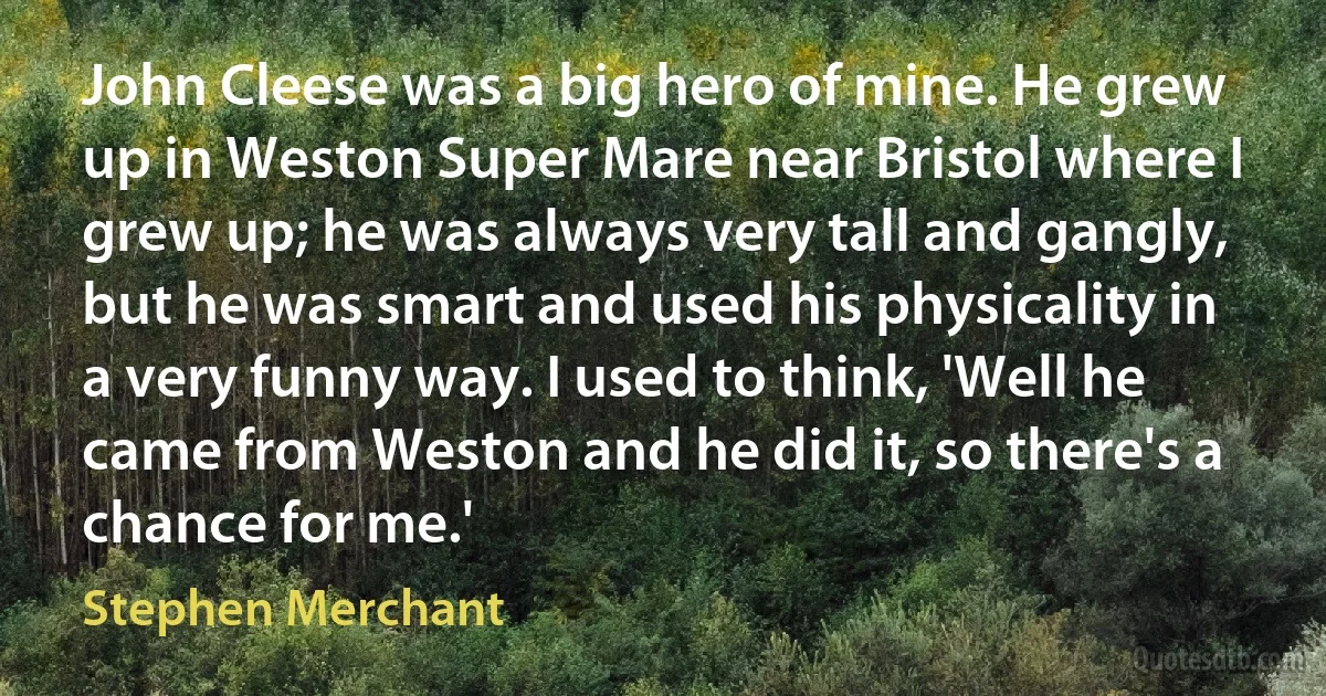 John Cleese was a big hero of mine. He grew up in Weston Super Mare near Bristol where I grew up; he was always very tall and gangly, but he was smart and used his physicality in a very funny way. I used to think, 'Well he came from Weston and he did it, so there's a chance for me.' (Stephen Merchant)