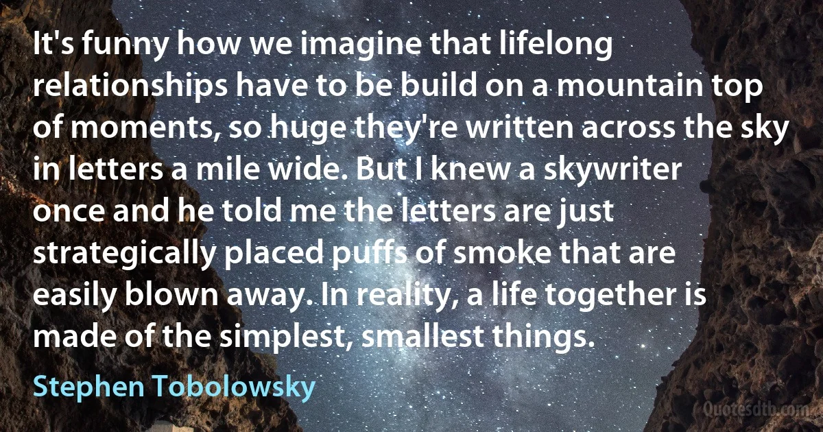 It's funny how we imagine that lifelong relationships have to be build on a mountain top of moments, so huge they're written across the sky in letters a mile wide. But I knew a skywriter once and he told me the letters are just strategically placed puffs of smoke that are easily blown away. In reality, a life together is made of the simplest, smallest things. (Stephen Tobolowsky)