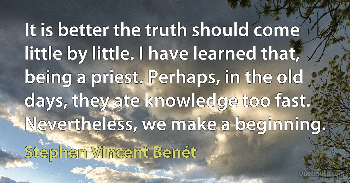 It is better the truth should come little by little. I have learned that, being a priest. Perhaps, in the old days, they ate knowledge too fast.
Nevertheless, we make a beginning. (Stephen Vincent Benét)