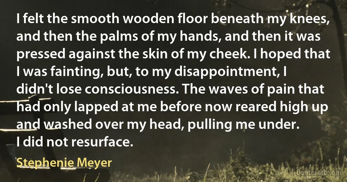 I felt the smooth wooden floor beneath my knees, and then the palms of my hands, and then it was pressed against the skin of my cheek. I hoped that I was fainting, but, to my disappointment, I didn't lose consciousness. The waves of pain that had only lapped at me before now reared high up and washed over my head, pulling me under.
I did not resurface. (Stephenie Meyer)