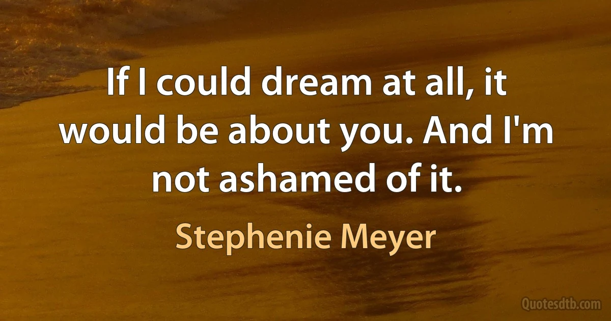 If I could dream at all, it would be about you. And I'm not ashamed of it. (Stephenie Meyer)