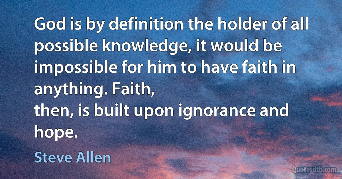 God is by definition the holder of all possible knowledge, it would be impossible for him to have faith in anything. Faith,
then, is built upon ignorance and hope. (Steve Allen)