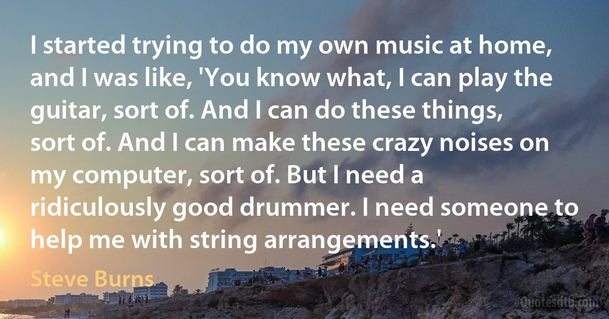 I started trying to do my own music at home, and I was like, 'You know what, I can play the guitar, sort of. And I can do these things, sort of. And I can make these crazy noises on my computer, sort of. But I need a ridiculously good drummer. I need someone to help me with string arrangements.' (Steve Burns)