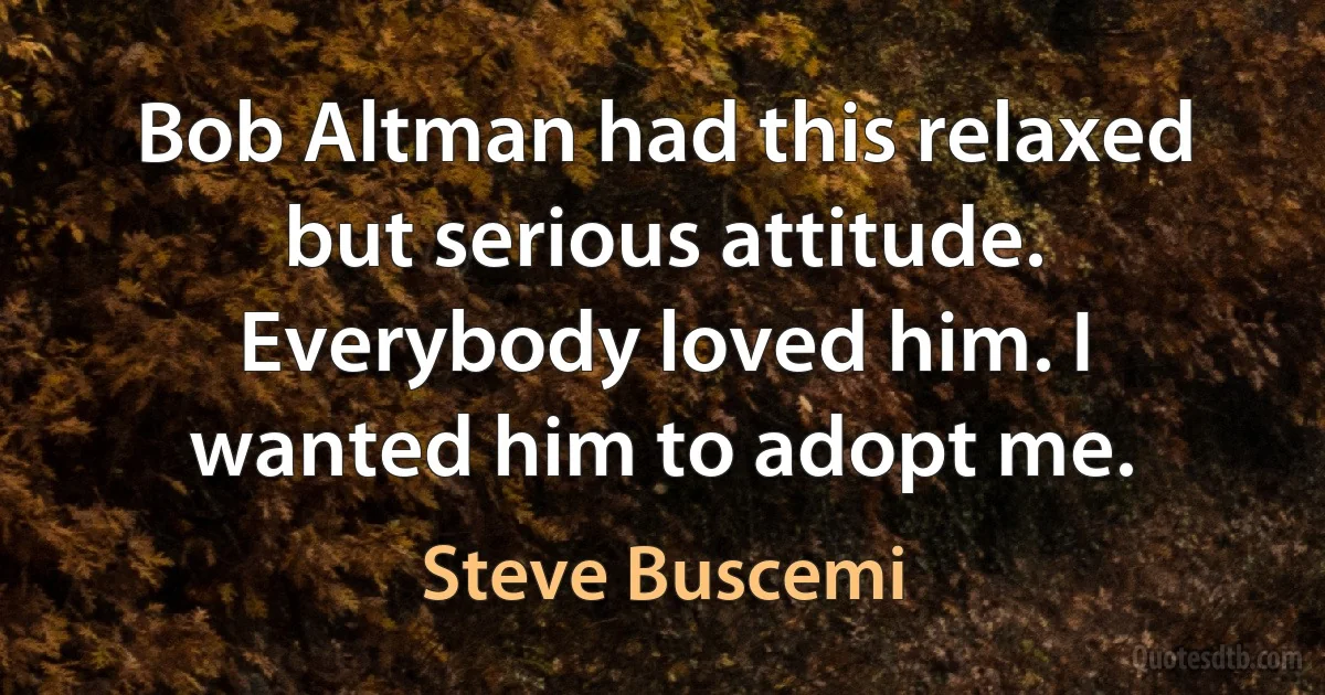 Bob Altman had this relaxed but serious attitude. Everybody loved him. I wanted him to adopt me. (Steve Buscemi)