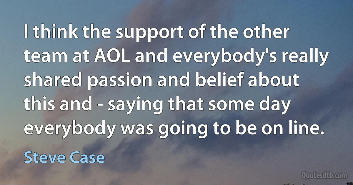 I think the support of the other team at AOL and everybody's really shared passion and belief about this and - saying that some day everybody was going to be on line. (Steve Case)