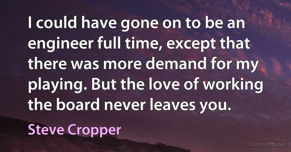 I could have gone on to be an engineer full time, except that there was more demand for my playing. But the love of working the board never leaves you. (Steve Cropper)