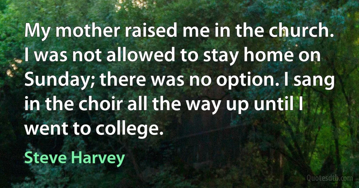 My mother raised me in the church. I was not allowed to stay home on Sunday; there was no option. I sang in the choir all the way up until I went to college. (Steve Harvey)