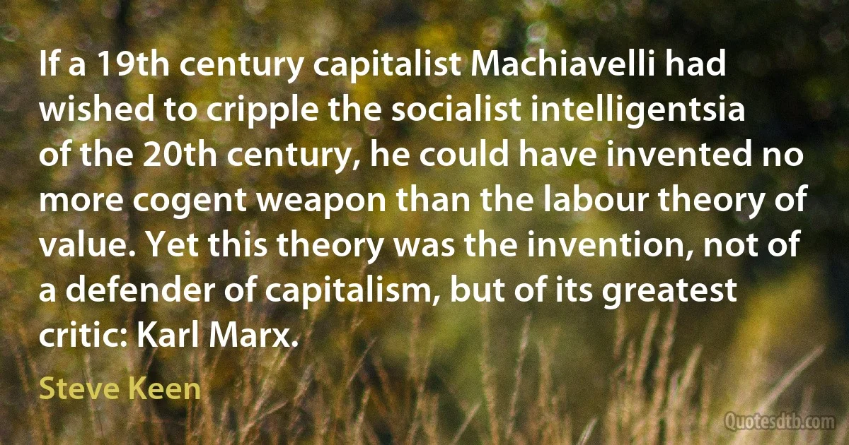 If a 19th century capitalist Machiavelli had wished to cripple the socialist intelligentsia of the 20th century, he could have invented no more cogent weapon than the labour theory of value. Yet this theory was the invention, not of a defender of capitalism, but of its greatest critic: Karl Marx. (Steve Keen)