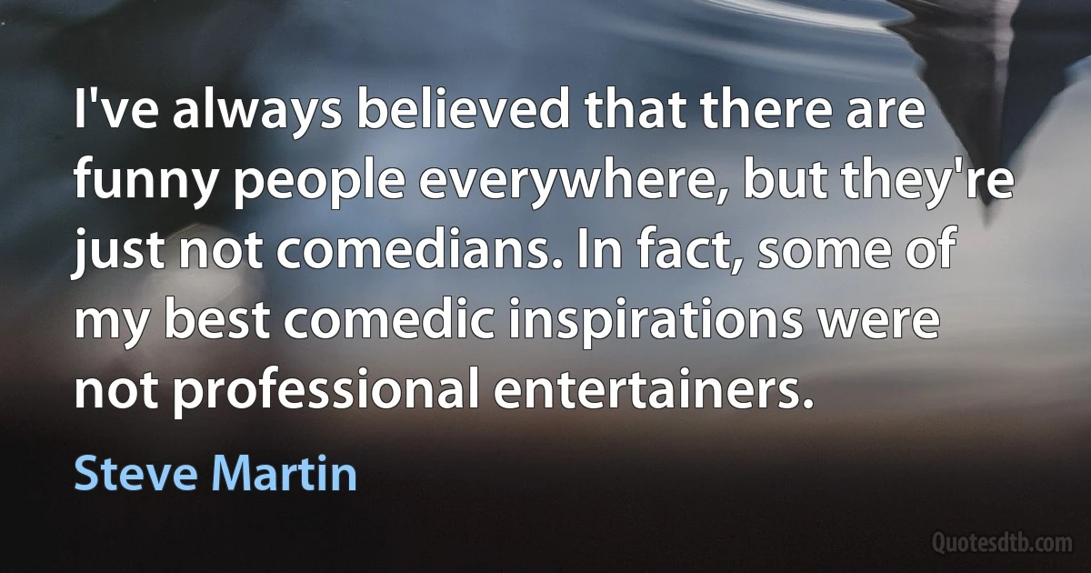 I've always believed that there are funny people everywhere, but they're just not comedians. In fact, some of my best comedic inspirations were not professional entertainers. (Steve Martin)