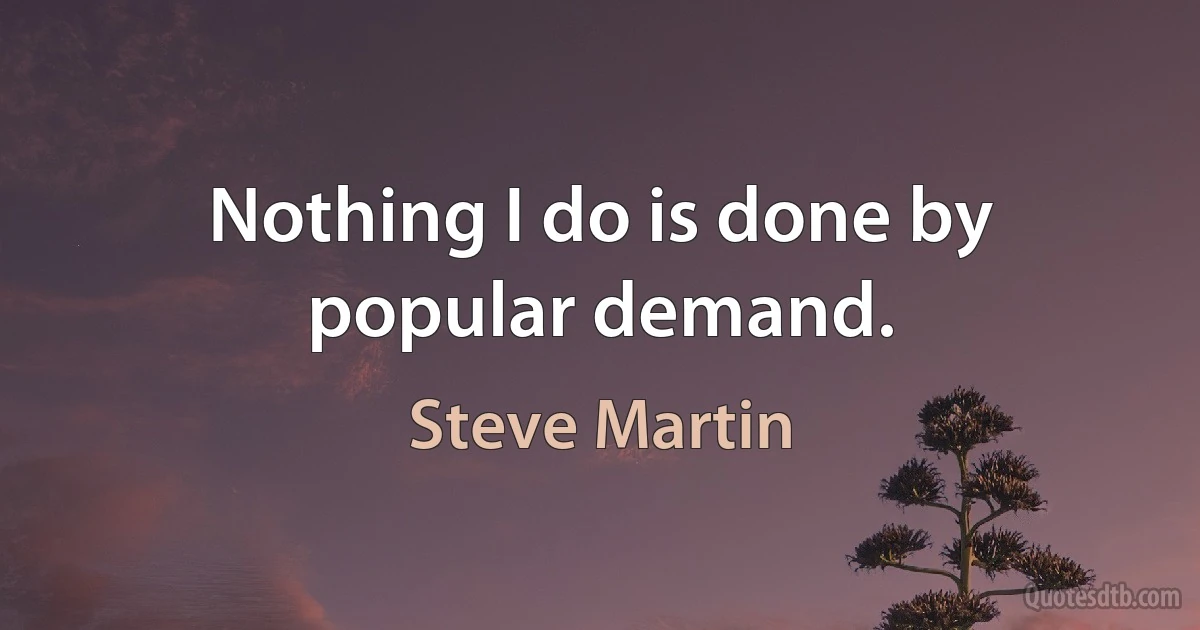 Nothing I do is done by popular demand. (Steve Martin)