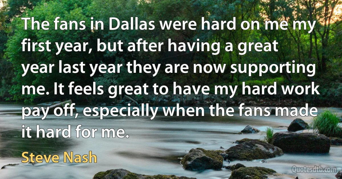 The fans in Dallas were hard on me my first year, but after having a great year last year they are now supporting me. It feels great to have my hard work pay off, especially when the fans made it hard for me. (Steve Nash)