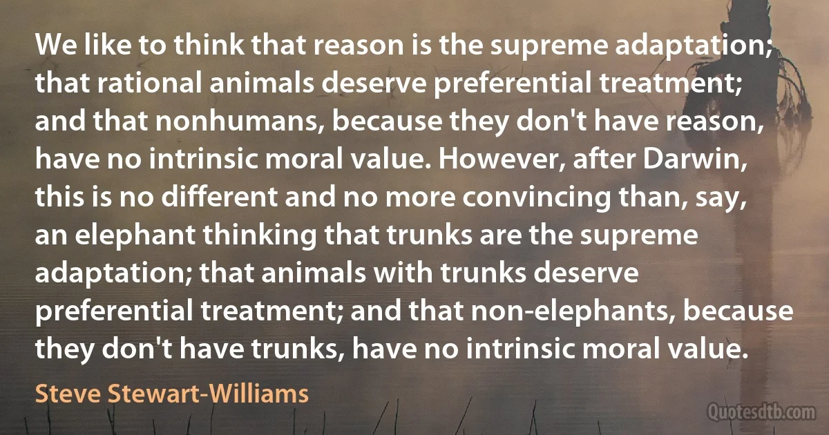 We like to think that reason is the supreme adaptation; that rational animals deserve preferential treatment; and that nonhumans, because they don't have reason, have no intrinsic moral value. However, after Darwin, this is no different and no more convincing than, say, an elephant thinking that trunks are the supreme adaptation; that animals with trunks deserve preferential treatment; and that non-elephants, because they don't have trunks, have no intrinsic moral value. (Steve Stewart-Williams)