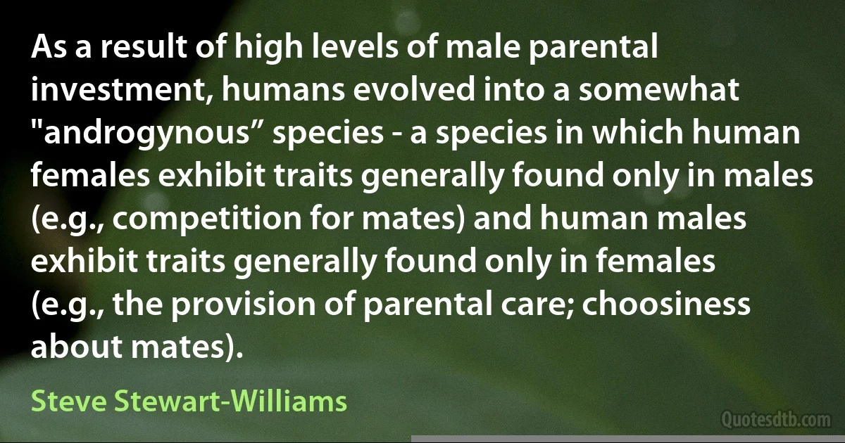 As a result of high levels of male parental investment, humans evolved into a somewhat "androgynous” species - a species in which human females exhibit traits generally found only in males (e.g., competition for mates) and human males exhibit traits generally found only in females (e.g., the provision of parental care; choosiness about mates). (Steve Stewart-Williams)