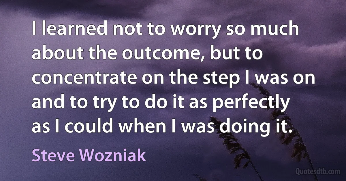 I learned not to worry so much about the outcome, but to concentrate on the step I was on and to try to do it as perfectly as I could when I was doing it. (Steve Wozniak)