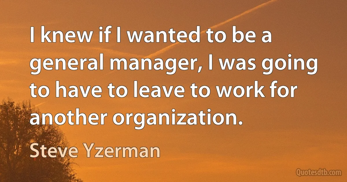 I knew if I wanted to be a general manager, I was going to have to leave to work for another organization. (Steve Yzerman)