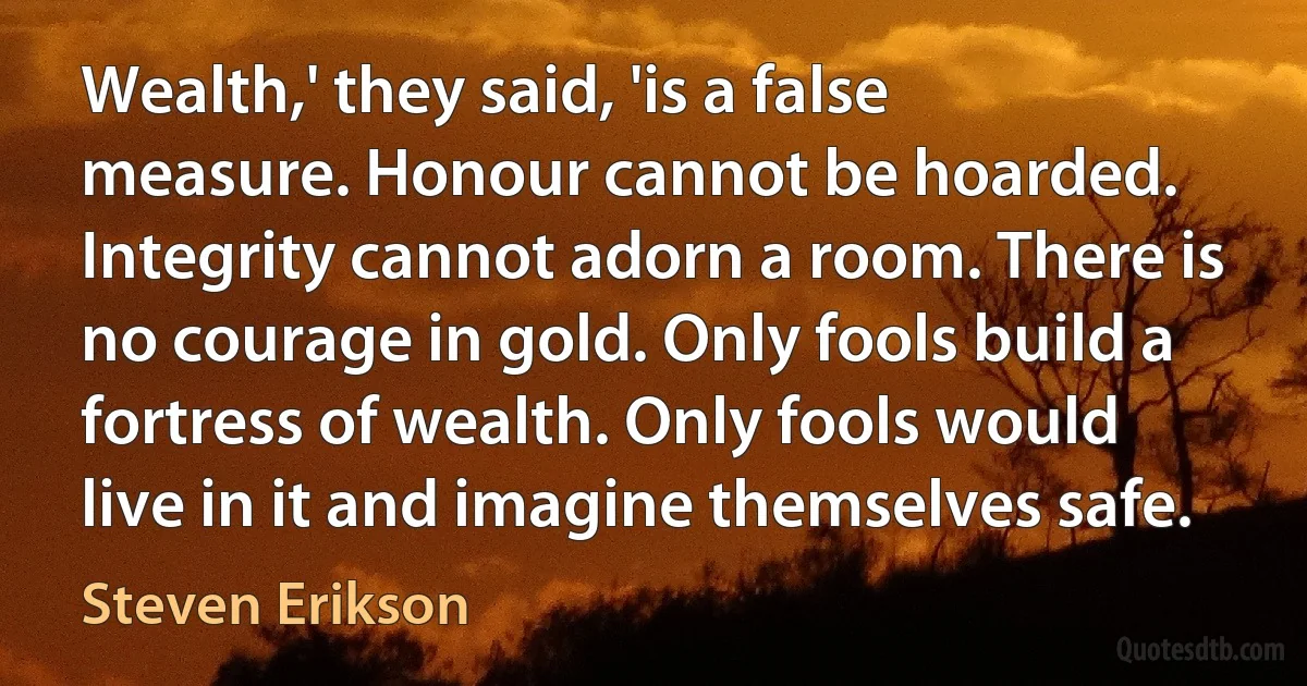 Wealth,' they said, 'is a false measure. Honour cannot be hoarded. Integrity cannot adorn a room. There is no courage in gold. Only fools build a fortress of wealth. Only fools would live in it and imagine themselves safe. (Steven Erikson)