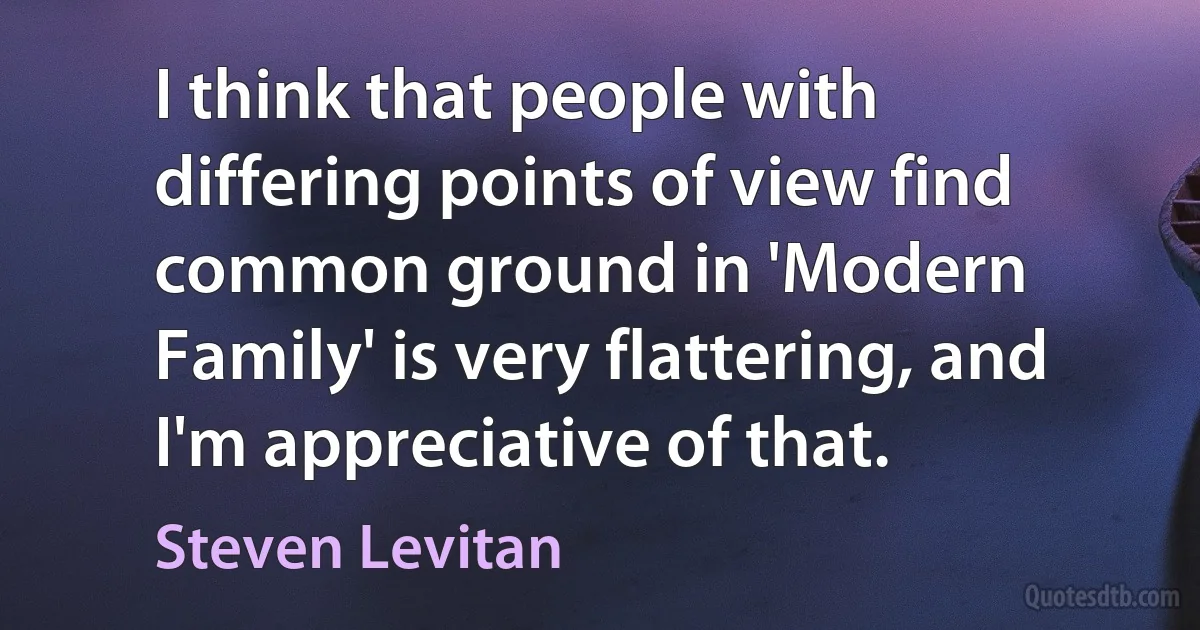 I think that people with differing points of view find common ground in 'Modern Family' is very flattering, and I'm appreciative of that. (Steven Levitan)