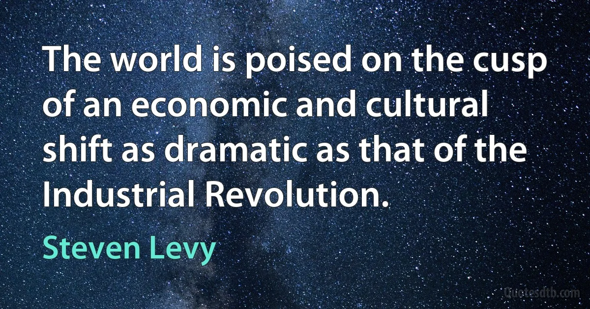 The world is poised on the cusp of an economic and cultural shift as dramatic as that of the Industrial Revolution. (Steven Levy)