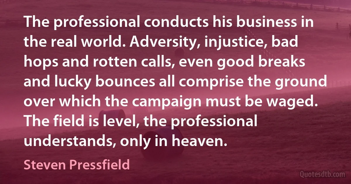 The professional conducts his business in the real world. Adversity, injustice, bad hops and rotten calls, even good breaks and lucky bounces all comprise the ground over which the campaign must be waged. The field is level, the professional understands, only in heaven. (Steven Pressfield)