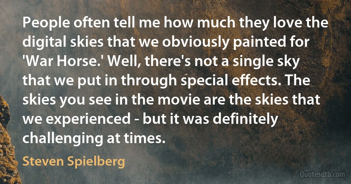 People often tell me how much they love the digital skies that we obviously painted for 'War Horse.' Well, there's not a single sky that we put in through special effects. The skies you see in the movie are the skies that we experienced - but it was definitely challenging at times. (Steven Spielberg)