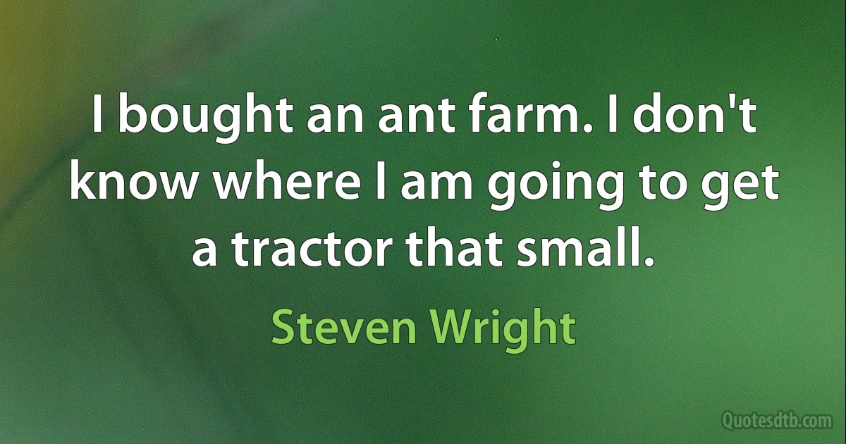 I bought an ant farm. I don't know where I am going to get a tractor that small. (Steven Wright)