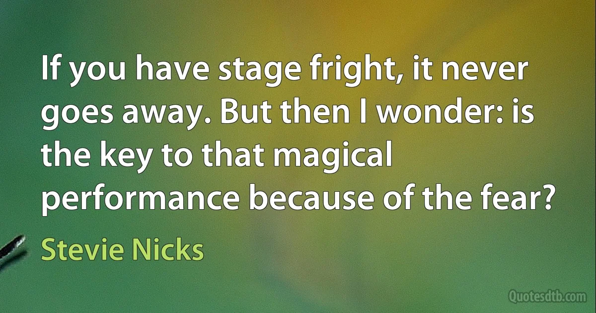 If you have stage fright, it never goes away. But then I wonder: is the key to that magical performance because of the fear? (Stevie Nicks)