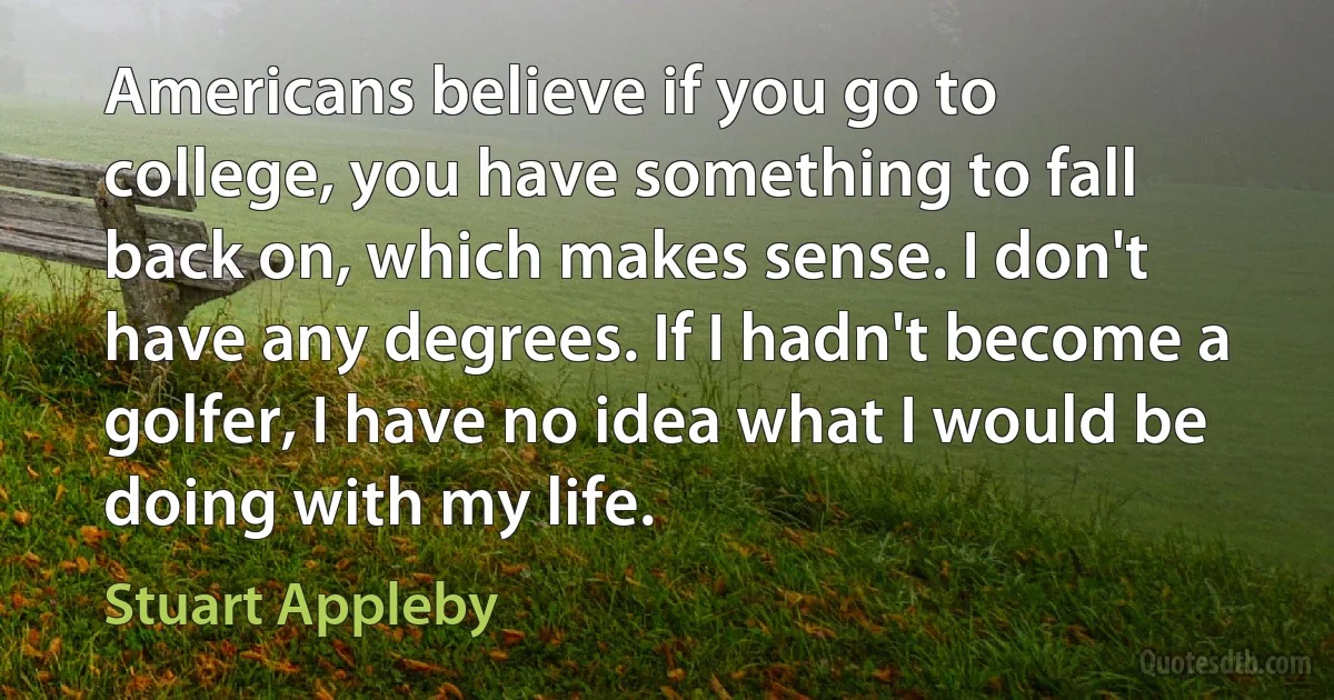 Americans believe if you go to college, you have something to fall back on, which makes sense. I don't have any degrees. If I hadn't become a golfer, I have no idea what I would be doing with my life. (Stuart Appleby)