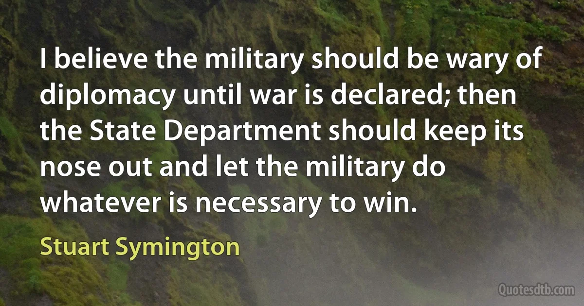 I believe the military should be wary of diplomacy until war is declared; then the State Department should keep its nose out and let the military do whatever is necessary to win. (Stuart Symington)