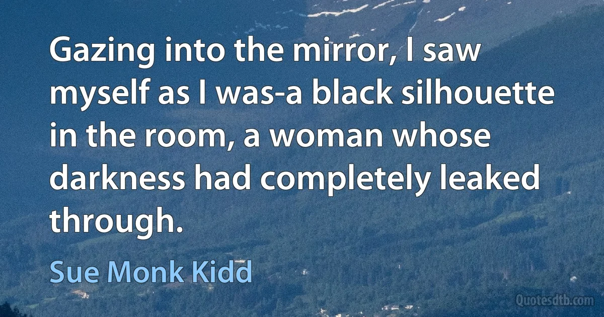 Gazing into the mirror, I saw myself as I was-a black silhouette in the room, a woman whose darkness had completely leaked through. (Sue Monk Kidd)